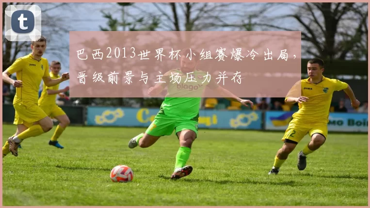 巴西2013世界杯小组赛爆冷出局，晋级前景与主场压力并存