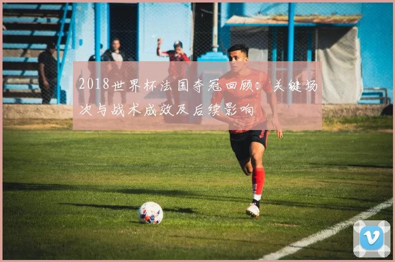 2018世界杯法国夺冠回顾：关键场次与战术成效及后续影响