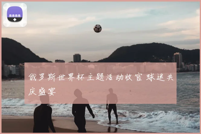 俄罗斯世界杯主题活动收官 球迷共庆盛宴