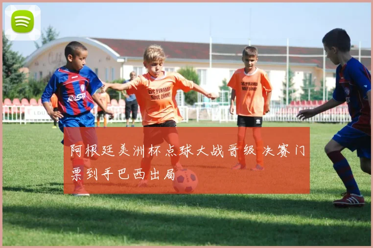 阿根廷美洲杯点球大战晋级 决赛门票到手巴西出局