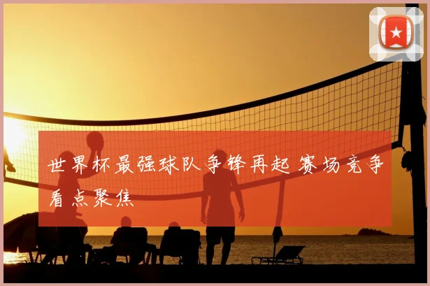 世界杯最强球队争锋再起 赛场竞争看点聚焦