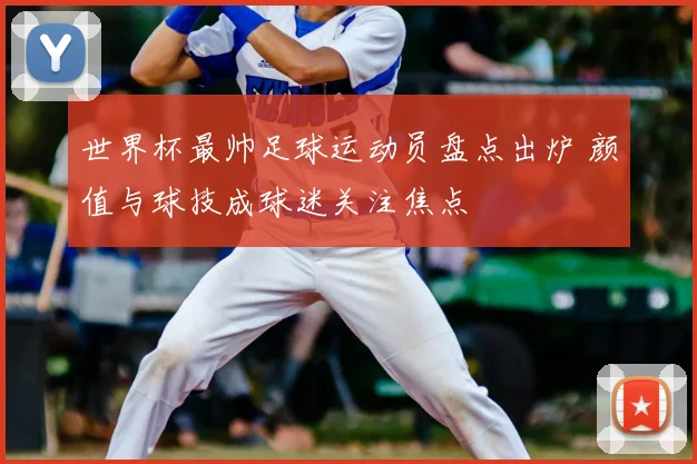 世界杯最帅足球运动员盘点出炉 颜值与球技成球迷关注焦点