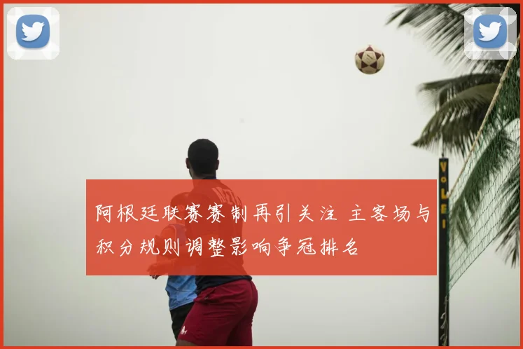 阿根廷联赛赛制再引关注 主客场与积分规则调整影响争冠排名
