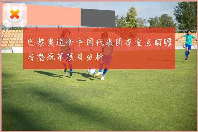 巴黎奥运会中国代表团夺金点前瞻与潜冠军项目分析