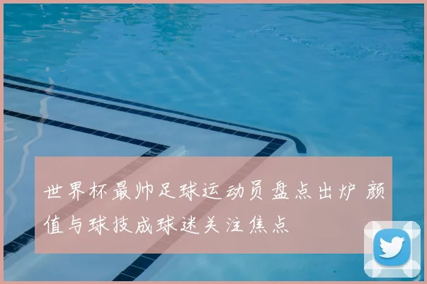 世界杯最帅足球运动员盘点出炉 颜值与球技成球迷关注焦点
